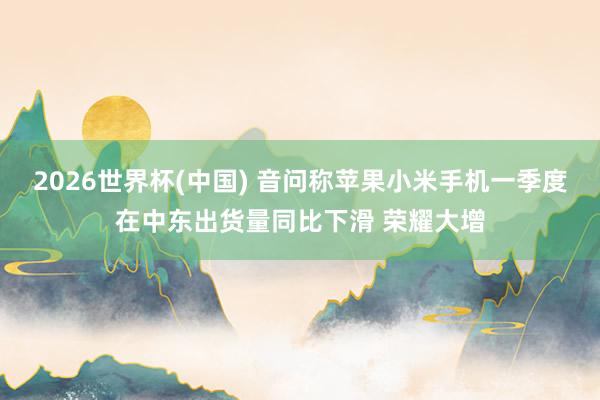 2026世界杯(中國(guó)) 音問稱蘋果小米手機(jī)一季度在中東出貨量同比下滑 榮耀大增