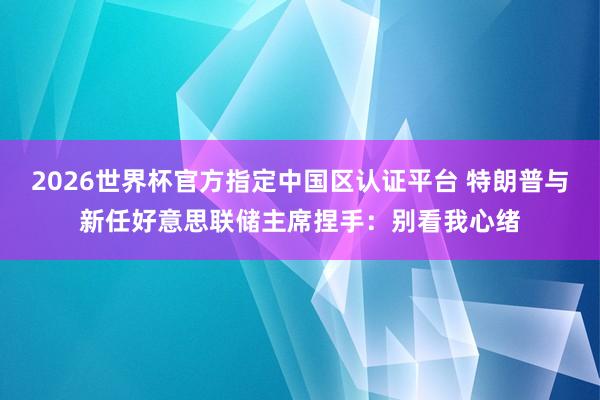 2026世界杯官方指定中國(guó)區(qū)認(rèn)證平臺(tái) 特朗普與新任好意思聯(lián)儲(chǔ)主席捏手：別看我心緒