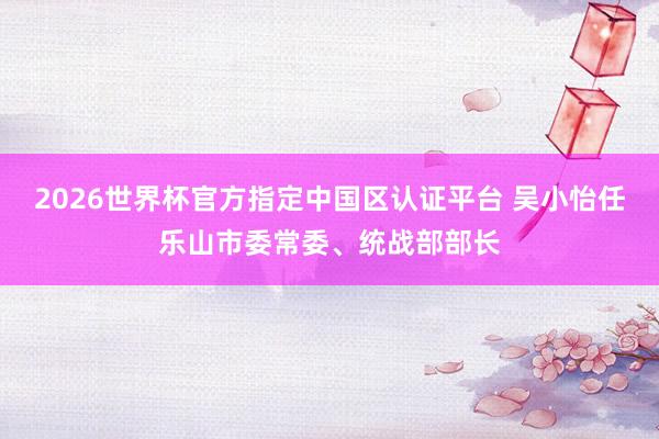 2026世界杯官方指定中國區(qū)認(rèn)證平臺(tái) 吳小怡任樂山市委常委、統(tǒng)戰(zhàn)部部長