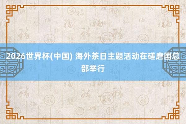 2026世界杯(中國) 海外茶日主題活動在磋磨國總部舉行