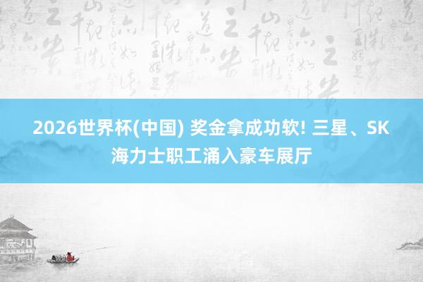 2026世界杯(中國) 獎金拿成功軟! 三星、SK海力士職工涌入豪車展廳