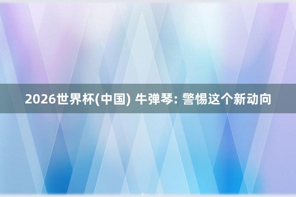 2026世界杯(中國(guó)) 牛彈琴: 警惕這個(gè)新動(dòng)向