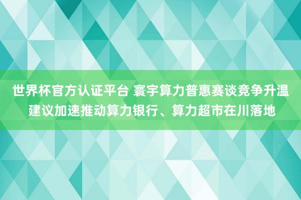 世界杯官方認證平臺 寰宇算力普惠賽談競爭升溫 建議加速推動算力銀行、算力超市在川落地