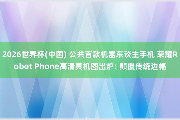 2026世界杯(中國) 公共首款機器東談主手機 榮耀Robot Phone高清真機圖出爐: 顛覆傳統邊幅