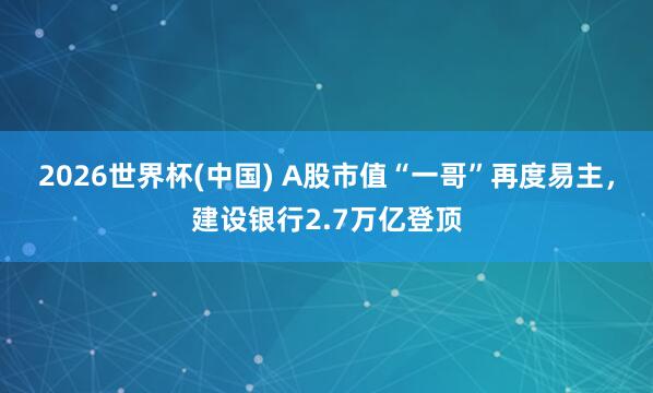 2026世界杯(中國) A股市值“一哥”再度易主,建設銀行2.7萬億登頂