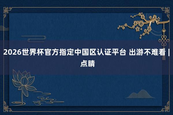 2026世界杯官方指定中國區(qū)認(rèn)證平臺 出游不難看 | 點睛