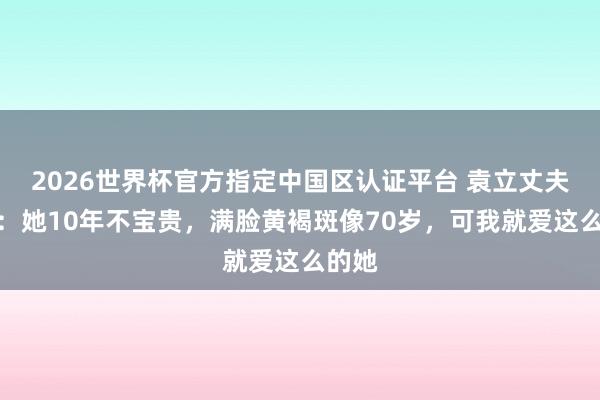 2026世界杯官方指定中國區認證平臺 袁立丈夫發聲：她10年不寶貴，滿臉黃褐斑像70歲，可我就愛這么的她