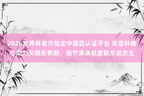 2026世界杯官方指定中國區認證平臺 宋亞軒暖心助力關曉彤新劇，細節滿滿極度戳東說念主
