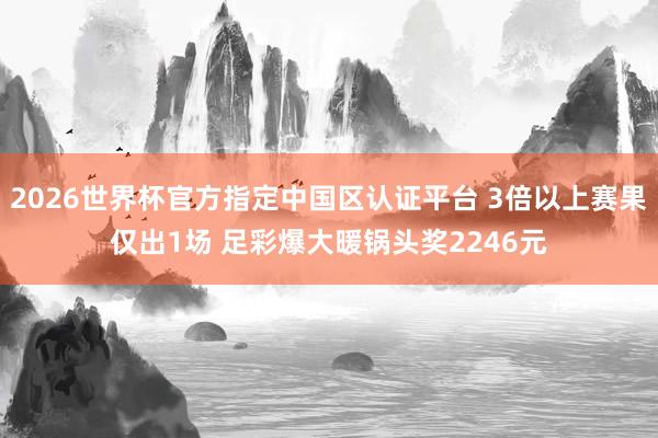 2026世界杯官方指定中國區(qū)認(rèn)證平臺 3倍以上賽果僅出1場 足彩爆大暖鍋頭獎2246元