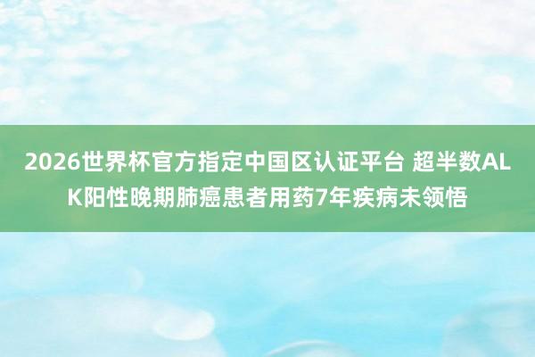 2026世界杯官方指定中國區(qū)認(rèn)證平臺 超半數(shù)ALK陽性晚期肺癌患者用藥7年疾病未領(lǐng)悟