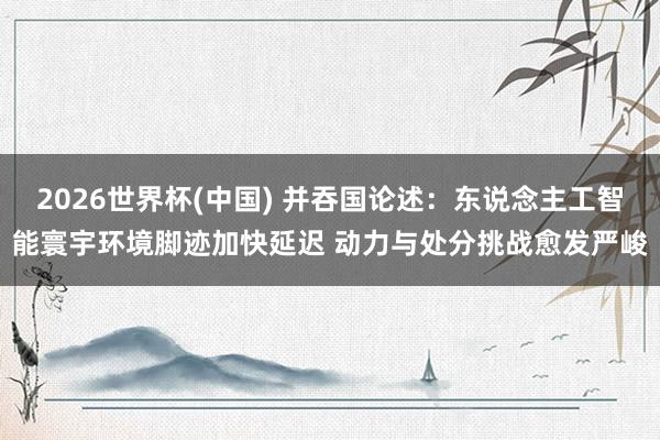 2026世界杯(中國) 并吞國論述:東說念主工智能寰宇環境腳跡加快延遲 動力與處分挑戰愈發嚴峻