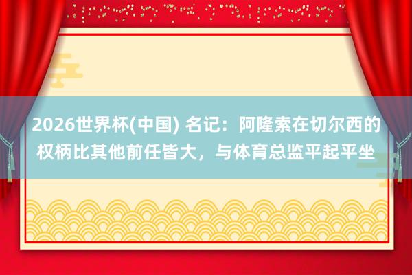 2026世界杯(中國) 名記:阿隆索在切爾西的權柄比其他前任皆大,與體育總監平起平坐
