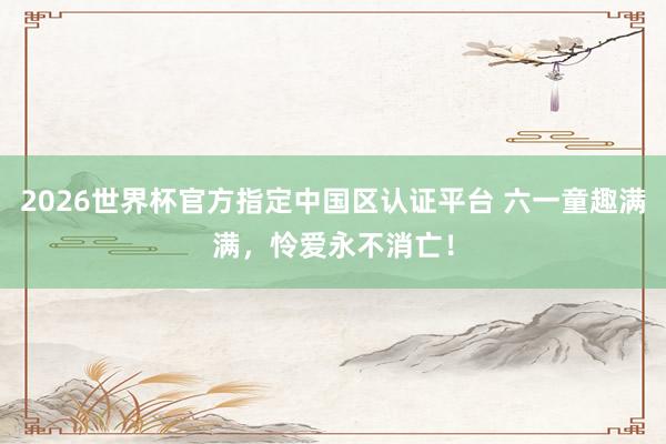 2026世界杯官方指定中國區(qū)認證平臺 六一童趣滿滿，憐愛永不消亡！