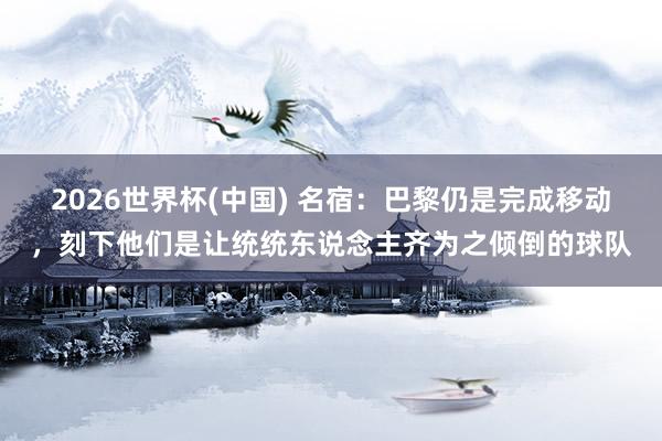 2026世界杯(中國) 名宿：巴黎仍是完成移動(dòng)，刻下他們是讓統(tǒng)統(tǒng)東說念主齊為之傾倒的球隊(duì)
