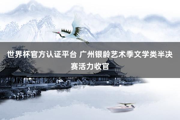 世界杯官方認證平臺 廣州銀齡藝術季文學類半決賽活力收官